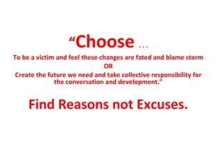 “ Choose  . . . To be a victim and feel these changes are fated and blame storm OR Create the future we need and take collective responsibility for the conversation and development.” Find Reasons not Excuses. 
