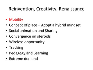 Reinvention, Creativity, Renaissance Mobility Concept of place – Adopt a hybrid mindset Social animation and Sharing Convergence on steroids Wireless opportunity Tracking Pedagogy and Learning Extreme demand 