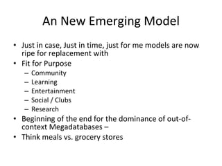 An New Emerging Model Just in case, Just in time, just for me models are now ripe for replacement with Fit for Purpose  Community Learning Entertainment Social / Clubs Research Beginning of the end for the dominance of out-of-context Megadatabases –  Think meals vs. grocery stores 