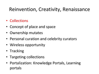 Reinvention, Creativity, Renaissance Collections Concept of place and space Ownership mutates Personal curation and celebrity curators Wireless opportunity Tracking Targeting collections  Portalization: Knowledge Portals, Learning portals 