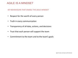 AGILE IS A MINDSET
• Respect for the worth of every person
• Truth in every communication
• Transparency of all data, actions, and decisions
• Trust that each person will support the team
• Commitment to the team and to the team’s goals
KEY BEHAVIOURS THAT ENABLE THE AGILE MINDSET
Agile Principles and Values by Jeff Sutherland
www.theagilecontactcentre.com.au
 