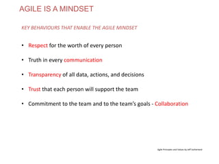 AGILE IS A MINDSET
• Respect for the worth of every person
• Truth in every communication
• Transparency of all data, actions, and decisions
• Trust that each person will support the team
• Commitment to the team and to the team’s goals - Collaboration
KEY BEHAVIOURS THAT ENABLE THE AGILE MINDSET
Agile Principles and Values by Jeff Sutherland
www.theagilecontactcentre.com.au
 