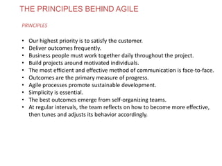 THE PRINCIPLES BEHIND AGILE
PRINCIPLES
• Our highest priority is to satisfy the customer.
• Deliver outcomes frequently.
• Business people must work together daily throughout the project.
• Build projects around motivated individuals.
• The most efficient and effective method of communication is face-to-face.
• Outcomes are the primary measure of progress.
• Agile processes promote sustainable development.
• Simplicity is essential.
• The best outcomes emerge from self-organizing teams.
• At regular intervals, the team reflects on how to become more effective,
then tunes and adjusts its behavior accordingly.
www.theagilecontactcentre.com.au
 