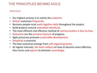 THE PRINCIPLES BEHIND AGILE
PRINCIPLES
• Our highest priority is to satisfy the customer.
• Deliver outcomes frequently.
• Business people must work together daily throughout the project.
• Build projects around motivated individuals.
• The most efficient and effective method of communication is face-to-face.
• Outcomes are the primary measure of progress.
• Agile processes promote sustainable development.
• Simplicity is essential.
• The best outcomes emerge from self-organizing teams.
• At regular intervals, the team reflects on how to become more effective,
then tunes and adjusts its behavior accordingly.
www.theagilecontactcentre.com.au
 