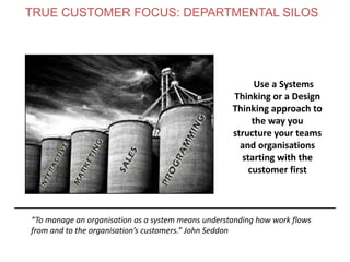 Use a Systems
Thinking or a Design
Thinking approach to
the way you
structure your teams
and organisations
starting with the
customer first
“To manage an organisation as a system means understanding how work flows
from and to the organisation’s customers.” John Seddon
TRUE CUSTOMER FOCUS: DEPARTMENTAL SILOS
www.theagilecontactcentre.com.au
 