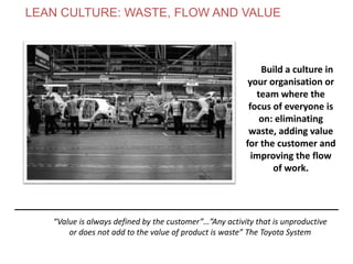 Build a culture in
your organisation or
team where the
focus of everyone is
on: eliminating
waste, adding value
for the customer and
improving the flow
of work.
“Value is always defined by the customer”…”Any activity that is unproductive
or does not add to the value of product is waste” The Toyota System
LEAN CULTURE: WASTE, FLOW AND VALUE
www.theagilecontactcentre.com.au
 
