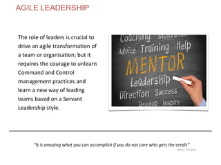 The role of leaders is crucial to
drive an agile transformation of
a team or organisation; but it
requires the courage to unlearn
Command and Control
management practices and
learn a new way of leading
teams based on a Servant
Leadership style.
“It is amazing what you can accomplish if you do not care who gets the credit”
Henry Truman
AGILE LEADERSHIP
 