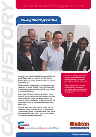 ASE HISTORY           complete cardiology solutions


                  Geelong Cardiology Practice




                                                                                    Front row from left to right - Christine Arch
              Equipmed recently assisted Victoria’s largest regional health care
                                                                                    (Equipmed: Sales Representative), A/Prof.
              provider, Barwon Health, to implement a new state of the art
                                                                                    Alexander Black (Director of Cardiology),
              Cardiac Image and Information Management System for Geelong
                                                                                    Anton Selvakumaran (Director of Biomedical
              Cardiology Practice.                                                  Engineering)
              The Medcon system has substantially improved image and data           Back row from left to right - Luke Watson
              management for Geelong Cardiology Practice, and has given the         (Equipmed: Mennen Product Manager),
              organisation an excellent platform from which to further enhance      Stene Marshall (Equipmed: Cardiology Sales
                                                                                    Manager), Noam Rozen (Equipmed: Medcon
              its computer and IT systems.
                                                                                    Product Manager).
              Barwon Health is Victoria’s largest regional healthcare provider.
              Through its extensive range of services and programs, it provides
              general and specialist hospital, rehabilitation, residential and
              community services for over 90% of the Geelong community, and
              to an increasing number of residents across the Barwon South-
              Western region.
              Community health, mental health, maternity services, aged care,
              rehabilitation, medical and surgical services are also provided to
              communities through to the South Australian border. These services
              include cardiology, open-heart surgery, cancer services, palliative
              care and a range of mental health services.




                                                                                                    www.equipmed.com
 