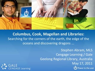 Columbus, Cook, Magellan and Libraries: Searching for the corners of the earth, the edge of the oceans and discovering dragons ...  Stephen Abram, MLS Cengage Learning / Gale Geelong Regional Library, Australia May 17, 2011 