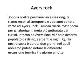 Ayers rock
Dopo la nostra permanenza a Geelong, ci
siamo recati all’aeroporto e abbiamo voltato
verso ad Ayers Rock. Famosa roccia rossa sacra
per gli aborigeni, meta più gettonata dai
turisti. Intorno ad Ayers Rock vi è solo deserto
popolato da dingo, serpenti e ragni. Qui la
nostra sosta è durata due giorni, nei quali
abbiamo potuto notare la differente
escursione termica tra giorno e notte.
 