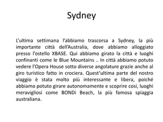 Sydney

L’ultima settimana l’abbiamo trascorsa a Sydney, la più
importante città dell’Australia, dove abbiamo alloggiato
presso l’ostello XBASE. Qui abbiamo girato la città e luoghi
confinanti come le Blue Mountains .. In città abbiamo potuto
vedere l’Opera House sotto diverse angolature grazie anche al
giro turistico fatto in crociera. Quest’ultima parte del nostro
viaggio è stata molto più interessante e libera, poiché
abbiamo potuto girare autonomamente e scoprire cosi, luoghi
meravigliosi come BONDi Beach, la più famosa spiaggia
australiana.
 