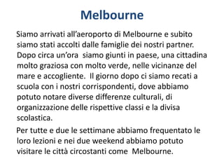 Melbourne
Siamo arrivati all’aeroporto di Melbourne e subito
siamo stati accolti dalle famiglie dei nostri partner.
Dopo circa un’ora siamo giunti in paese, una cittadina
molto graziosa con molto verde, nelle vicinanze del
mare e accogliente. Il giorno dopo ci siamo recati a
scuola con i nostri corrispondenti, dove abbiamo
potuto notare diverse differenze culturali, di
organizzazione delle rispettive classi e la divisa
scolastica.
Per tutte e due le settimane abbiamo frequentato le
loro lezioni e nei due weekend abbiamo potuto
visitare le città circostanti come Melbourne.
 