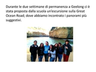 Durante le due settimane di permanenza a Geelong ci è
stata proposta dalla scuola un’escursione sulla Great
Ocean Road; dove abbiamo incontrato i panorami più
suggestivi.
 