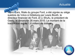 Actualité Volvo Cars, filiale du groupe Ford, a été signée au siège suédois de Volvo à Göteborg par Lewis Booth, le directeur financier de Ford, et Li Shufu, le président de Geely, le dimanche 28 mars 2010. Le montant de la transaction est de 1,8 millard de dollars 