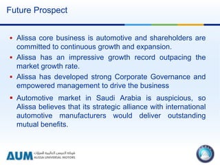 Future Prospect
 Alissa core business is automotive and shareholders are
committed to continuous growth and expansion.
 Alissa has an impressive growth record outpacing the
market growth rate.
 Alissa has developed strong Corporate Governance and
empowered management to drive the business
 Automotive market in Saudi Arabia is auspicious, so
Alissa believes that its strategic alliance with international
automotive manufacturers would deliver outstanding
mutual benefits.
 
