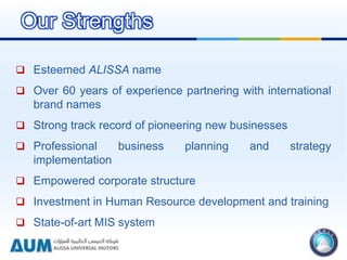  Esteemed ALISSA name
 Over 60 years of experience partnering with international
brand names
 Strong track record of pioneering new businesses
 Professional business planning and strategy
implementation
 Empowered corporate structure
 Investment in Human Resource development and training
 State-of-art MIS system
Our Strengths
 