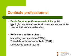 Contexte professionnel Ecole Supérieure Commerce de Lille   (public, typologie des formations, environnement concurrentiel ; accréditations internationales) Réflexions et démarches  :  Marketing documentaire (2003 );  Travail de veille concurrentielle (2004) ; Démarches qualité (2004) ;   