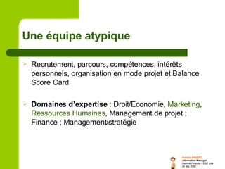 Une équipe atypique   Recrutement, parcours, compétences, intérêts personnels, organisation en mode projet et Balance Score Card Domaines d’expertise  : Droit/Economie,  Marketing ,  Ressources Humaines , Management de projet ; Finance ; Management/stratégie 