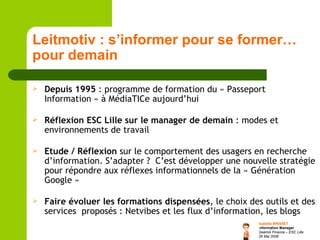 Leitmotiv : s’informer pour se former…pour demain Depuis 1995  : programme de formation du « Passeport Information » à MédiaTICe aujourd’hui Réflexion ESC Lille sur le manager de demain  : modes et environnements de travail Etude / Réflexion  sur le comportement des usagers en recherche d’information. S’adapter ?  C’est développer une nouvelle stratégie pour répondre aux réflexes informationnels de la « Génération Google »  Faire évoluer les formations dispensées , le choix des outils et des services  proposés : Netvibes et les flux d’information, les blogs 