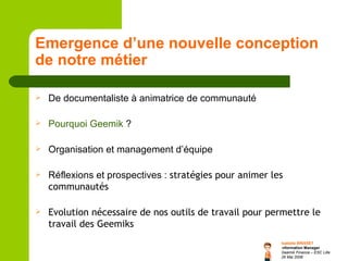 Emergence d’une nouvelle conception de notre métier De documentaliste à animatrice de communauté Pourquoi  Geemik   ? Organisation et management d’équipe Réflexions et prospectives :  stratégies pour animer les communautés Evolution nécessaire de nos outils de travail pour permettre le travail des Geemiks 
