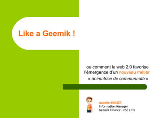 Like a Geemik !   ou comment le web 2.0 favorise l’émergence d’un  nouveau métier   «  animatrice de communauté  » Isabelle BRISSET Information Manager Geemik Finance – ESC Lille 