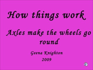 How things work Geena Knighton 2009 Axles make the wheels go round 