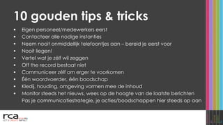 10 gouden tips & tricks Eigen personeel/medewerkers eerst Contacteer alle nodige instanties Neem nooit onmiddellijk telefoontjes aan  –  bereid je eerst voor Nooit liegen! Vertel wat je zélf wil zeggen Off the record bestaat niet Communiceer zélf om erger te voorkomen Één woordvoerder, één boodschap Kledij, houding, omgeving vormen mee de inhoud Monitor steeds het nieuws, wees op de hoogte van de laatste berichten Pas je communicatiestrategie, je acties/boodschappen hier steeds op aan 