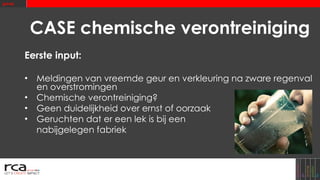 CASE chemische verontreiniging Eerste input: Meldingen van vreemde geur en verkleuring na zware regenval en overstromingen Chemische verontreiniging? Geen duidelijkheid over ernst of oorzaak Geruchten dat er een lek is bij een  nabijgelegen fabriek 