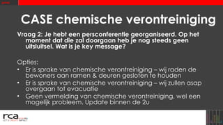 CASE chemische verontreiniging Vraag 2: Je hebt een persconferentie georganiseerd.   Op het moment dat die zal doorgaan heb je nog steeds geen uitsluitsel. Wat is je key message? Opties: Er is sprake van chemische verontreiniging – wij raden de bewoners aan ramen & deuren gesloten te houden Er is sprake van chemische verontreiniging – wij zullen asap overgaan tot evacuatie Geen vermelding van chemische verontreiniging, wel een mogelijk probleem. Update binnen de 2u 