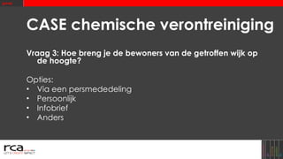 CASE chemische verontreiniging Vraag 3: Hoe breng je de bewoners van de getroffen wijk op de hoogte? Opties: Via een persmededeling Persoonlijk Infobrief Anders 