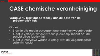 CASE chemische verontreiniging Vraag 5: Nu blijkt dat de fabriek aan de basis van de problematiek ligt: Opties: Stuur je alle media-oproepen door naar hun woordvoerder Geef je volop interviews waarin je duidelijk maakt dat de schuld bij de fabriek ligt Geef je interviews waarin je uitlegt wat de volgende fases zullen inhouden 
