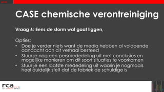 CASE chemische verontreiniging Vraag 6: Eens de storm wat gaat liggen, Opties: Doe je verder niets want de media hebben al voldoende aandacht aan dit verhaal besteed Stuur je nog een persmededeling uit met conclusies en mogelijke manieren om dit soort situaties te voorkomen Stuur je een laatste mededeling uit waarin je nogmaals heel duidelijk stelt dat de fabriek de schuldige is 