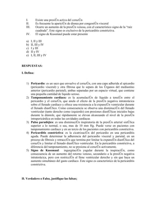 I.         Existe una presión activa del corazón
   II.        Es frecuente la aparición de disnea por congestión visceral
   III.       Ocurre un aumento de la presión venosa, con el característico signo de la “raíz
              cuadrada”. Este signo es exclusivo de la pericarditis constrictiva.
   IV.        El signo de Kussmaul puede estar presente

   a)     I, II y III
   b)     II, III y IV
   c)     I y III
   d)     II y IV
   e)     I, II, III y IV


RESPUESTAS:

I. Defina:


   1) Pericardio: es un saco que envuelve el corazón, con una capa adherida al epicardio
      (pericardio visceral) y otra fibrosa que lo separa de los órganos del mediastino
      anterior (pericardio parietal), ambas separadas por un espacio virtual, que contiene
      una pequeña cantidad de líquido seroso.
   2) Tamponamiento cardíaco: es la acumulación de líquido a tensión entre el
      pericardio y el corazón, que anula el efecto de la presión negativa intratorácica
      sobre el llenado cardíaco y ofrece una resistencia a la expansión ventricular durante
      el llenado diastólico. Como consecuencia se observa una disminución del llenado
      ventricular (tanto derecho como izquierdo) con presiones diastólicas iniciales bajas
      durante la diástole, que rápidamente se elevan alcanzando el nivel de la presión
      intrapericárdica en todas las cavidades cardíacas
   3) Pulso paradójico: es una disminución inspiratoria de la presión arterial sistólica
      superior a lo normal, o sea, mas de 10 mm Hg. Puede verse en pacientes con
      tamponamiento cardiaco y en un tercio de los pacientes con pericarditis constrictiva.
   4) Pericarditis constrictiva: es la cicatrización del pericardio en una pericarditis
      aguda. Puede determinar la adherencia del pericardio visceral y parietal, en un
      proceso de fibrosis y retracción que termina por limitar la expansión diastólica del
      corazón y limitar el llenado diastólico ventricular. En la pericarditis constrictiva, a
      diferencia del tamponamiento, no se presiona al corazón activamente.
   5) Signo de Kussmaul: ingurgitación yugular durante la inspiración, como
      consecuencia de un aumento del retorno venoso, secundario a la presión negativa
      intratorácica, pero con restricción al llene ventricular derecho y sin que haya un
      aumento simultáneo del gasto cardíaco. Este signo es característico de la pericarditis
      constrictiva.



II. Verdadero o Falso, justifique las falsas;
 