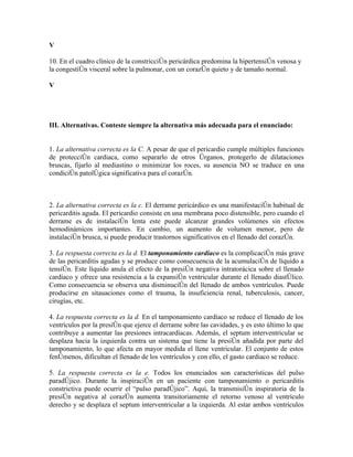 V

10. En el cuadro clínico de la constricción pericárdica predomina la hipertensión venosa y
la congestión visceral sobre la pulmonar, con un corazón quieto y de tamaño normal.

V




III. Alternativas. Conteste siempre la alternativa más adecuada para el enunciado:


1. La alternativa correcta es la C. A pesar de que el pericardio cumple múltiples funciones
de protección cardiaca, como separarlo de otros órganos, protegerlo de dilataciones
bruscas, fijarlo al mediastino o minimizar los roces, su ausencia NO se traduce en una
condición patológica significativa para el corazón.



2. La alternativa correcta es la c. El derrame pericárdico es una manifestación habitual de
pericarditis aguda. El pericardio consiste en una membrana poco distensible, pero cuando el
derrame es de instalación lenta este puede alcanzar grandes volúmenes sin efectos
hemodinámicos importantes. En cambio, un aumento de volumen menor, pero de
instalación brusca, si puede producir trastornos significativos en el llenado del corazón.

3. La respuesta correcta es la d. El tamponamiento cardíaco es la complicación más grave
de las pericarditis agudas y se produce como consecuencia de la acumulación de líquido a
tensión. Este líquido anula el efecto de la presión negativa intratorácica sobre el llenado
cardíaco y ofrece una resistencia a la expansión ventricular durante el llenado diastólico.
Como consecuencia se observa una disminución del llenado de ambos ventrículos. Puede
producirse en sitauaciones como el trauma, la insuficiencia renal, tuberculosis, cancer,
cirugías, etc.

4. La respuesta correcta es la d. En el tamponamiento cardíaco se reduce el llenado de los
ventrículos por la presión que ejerce el derrame sobre las cavidades, y es esto último lo que
contribuye a aumentar las presiones intracardíacas. Además, el septum interventricular se
desplaza hacia la izquierda contra un sistema que tiene la presión añadida por parte del
tamponamiento, lo que afecta en mayor medida el llene ventricular. El conjunto de estos
fenómenos, dificultan el llenado de los ventrículos y con ello, el gasto cardiaco se reduce.

5. La respuesta correcta es la e. Todos los enunciados son características del pulso
paradójico. Durante la inspiración en un paciente con tamponamiento o pericarditis
constrictiva puede ocurrir el “pulso paradójico”. Aquí, la transmisión inspiratoria de la
presión negativa al corazón aumenta transitoriamente el retorno venoso al ventrículo
derecho y se desplaza el septum interventricular a la izquierda. Al estar ambos ventrículos
 