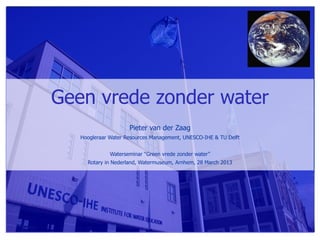 Geen vrede zonder water
                     Pieter van der Zaag
   Hoogleraar Water Resources Management, UNESCO-IHE & TU Delft


              Waterseminar “Green vrede zonder water”
     Rotary in Nederland, Watermuseum, Arnhem, 28 March 2013
 