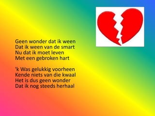 Geen wonder dat ik weenDat ik ween van de smartNu dat ik moet levenMet een gebroken hart'k Was gelukkig voorheenKende niets van die kwaalHet is dus geen wonderDat ik nog steeds herhaal