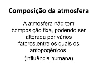 Composição da atmosfera
A atmosfera não tem
composição fixa, podendo ser
alterada por vários
fatores,entre os quais os
antopogénicos.
(influência humana)
 