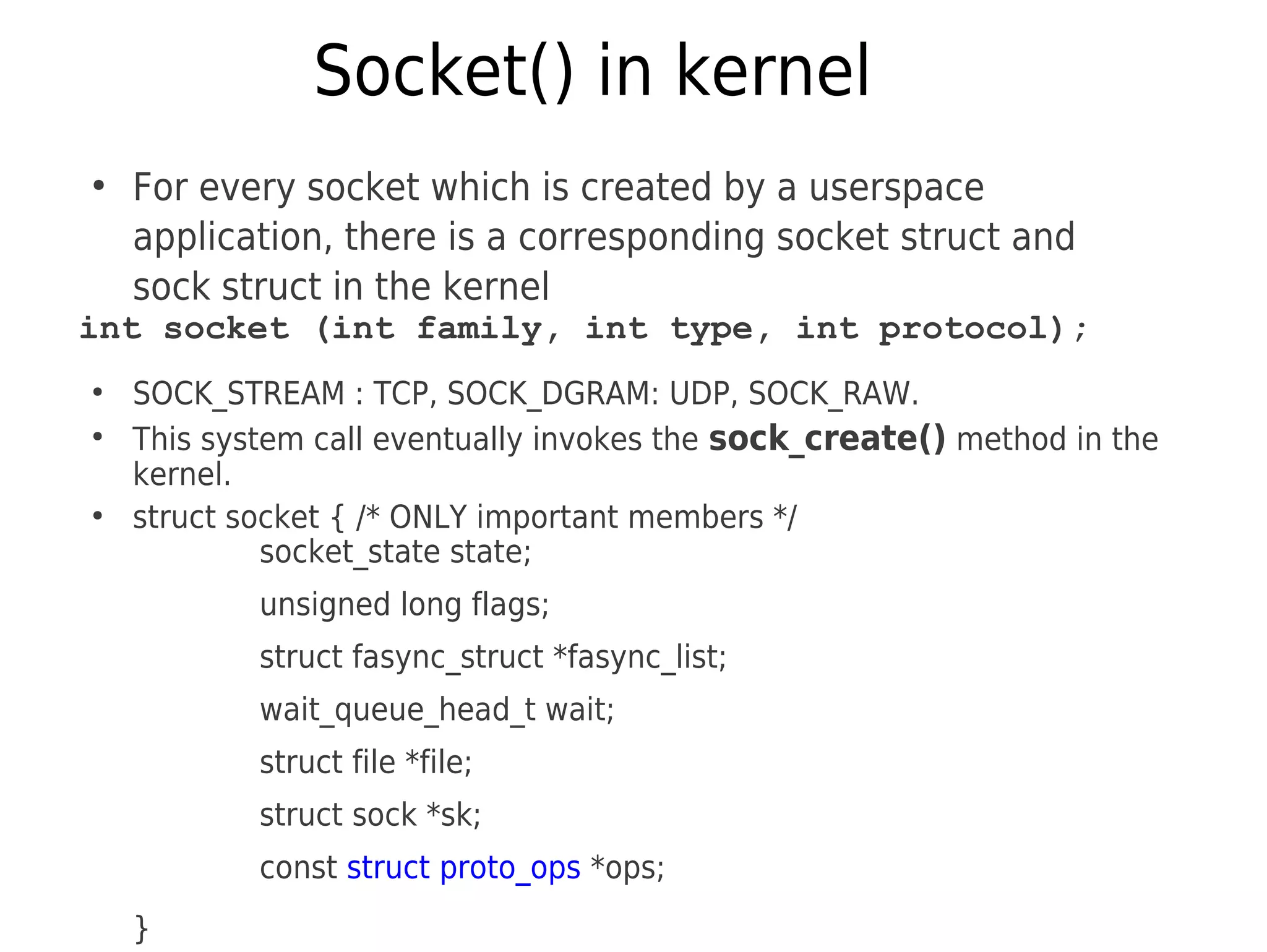 Socket() in kernel
●
For every socket which is created by a userspace
application, there is a corresponding socket struct and
sock struct in the kernel
int socket (int family, int type, int protocol);
●
SOCK_STREAM : TCP, SOCK_DGRAM: UDP, SOCK_RAW.
●
This system call eventually invokes the sock_create() method in the
kernel.
●
struct socket { /* ONLY important members */
socket_state state;
unsigned long flags;
struct fasync_struct *fasync_list;
wait_queue_head_t wait;
struct file *file;
struct sock *sk;
const struct proto_ops *ops;
}
 