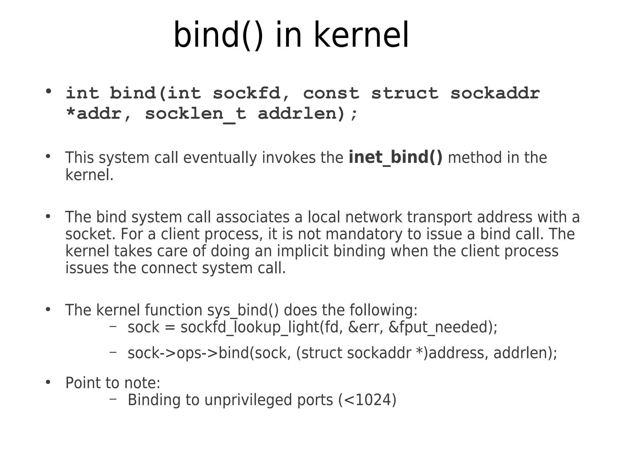 bind() in kernel
●
int bind(int sockfd, const struct sockaddr
*addr, socklen_t addrlen);
●
This system call eventually invokes the inet_bind() method in the
kernel.
●
The bind system call associates a local network transport address with a
socket. For a client process, it is not mandatory to issue a bind call. The
kernel takes care of doing an implicit binding when the client process
issues the connect system call.
●
The kernel function sys_bind() does the following:
– sock = sockfd_lookup_light(fd, &err, &fput_needed);
– sock->ops->bind(sock, (struct sockaddr *)address, addrlen);
●
Point to note:
– Binding to unprivileged ports (<1024)
 