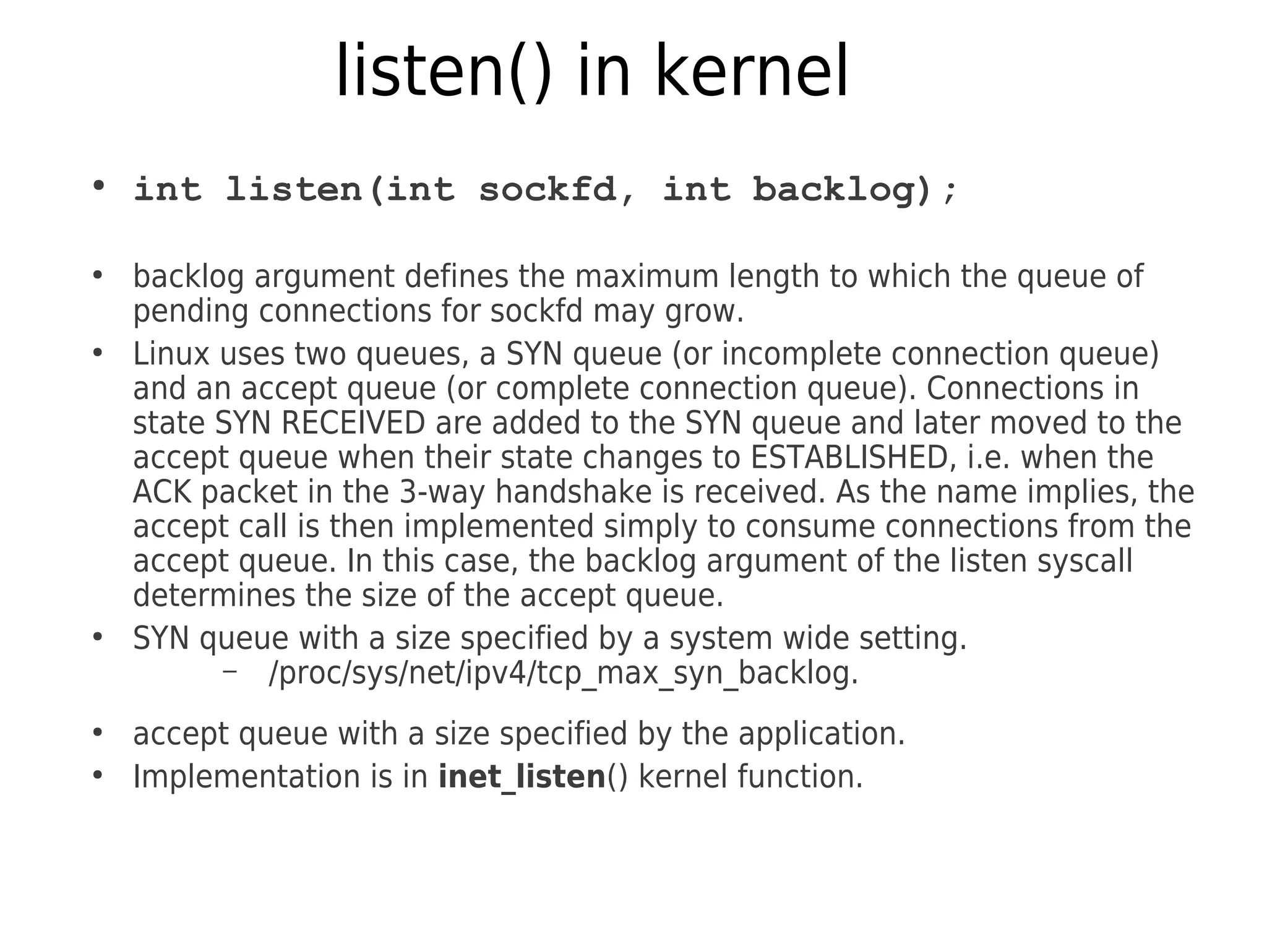 listen() in kernel
●
int listen(int sockfd, int backlog);
●
backlog argument defines the maximum length to which the queue of
pending connections for sockfd may grow.
●
Linux uses two queues, a SYN queue (or incomplete connection queue)
and an accept queue (or complete connection queue). Connections in
state SYN RECEIVED are added to the SYN queue and later moved to the
accept queue when their state changes to ESTABLISHED, i.e. when the
ACK packet in the 3-way handshake is received. As the name implies, the
accept call is then implemented simply to consume connections from the
accept queue. In this case, the backlog argument of the listen syscall
determines the size of the accept queue.
●
SYN queue with a size specified by a system wide setting.
– /proc/sys/net/ipv4/tcp_max_syn_backlog.
●
accept queue with a size specified by the application.
●
Implementation is in inet_listen() kernel function.
 