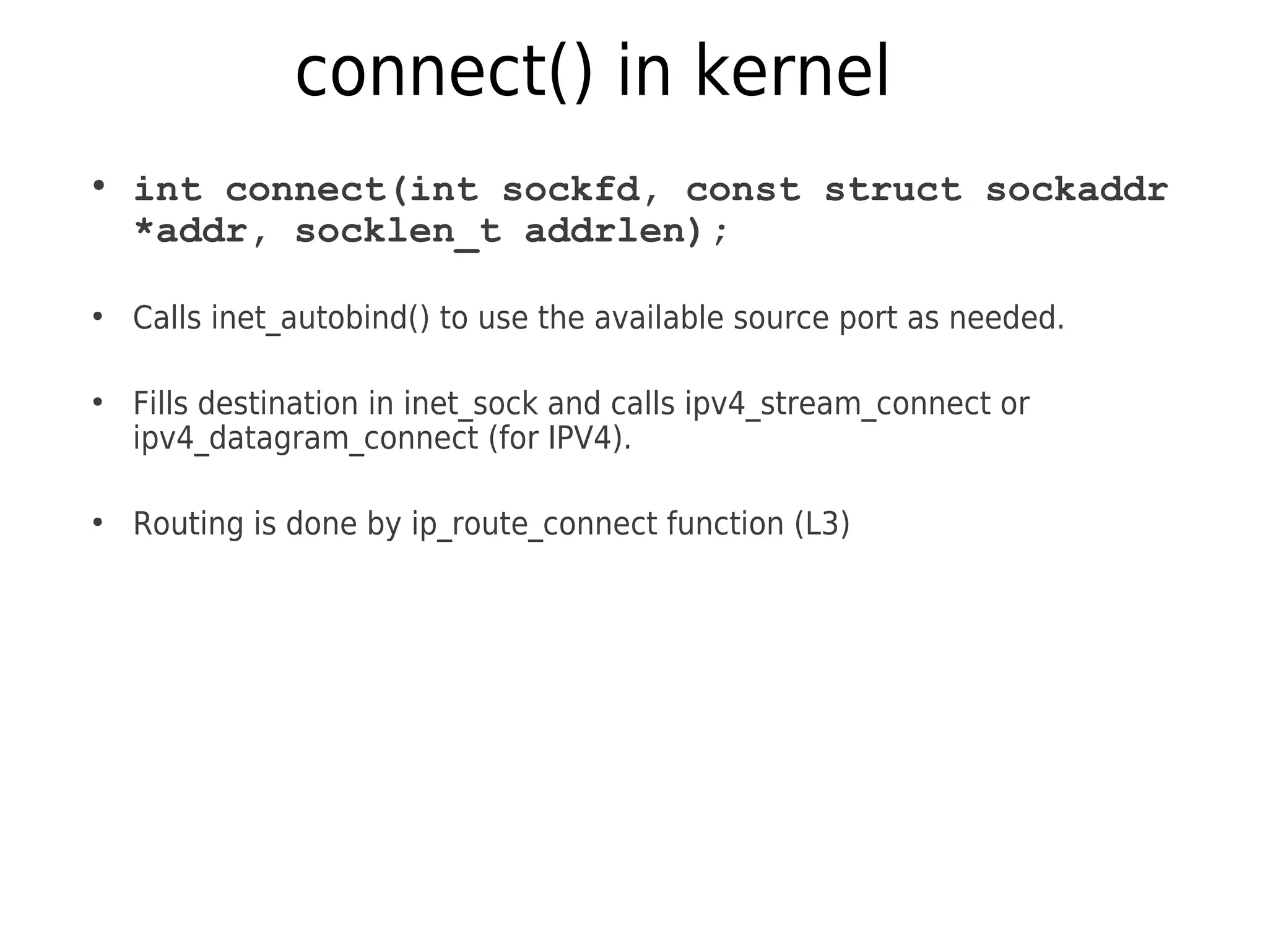 connect() in kernel
●
int connect(int sockfd, const struct sockaddr
*addr, socklen_t addrlen);
●
Calls inet_autobind() to use the available source port as needed.
●
Fills destination in inet_sock and calls ipv4_stream_connect or
ipv4_datagram_connect (for IPV4).
●
Routing is done by ip_route_connect function (L3)
 