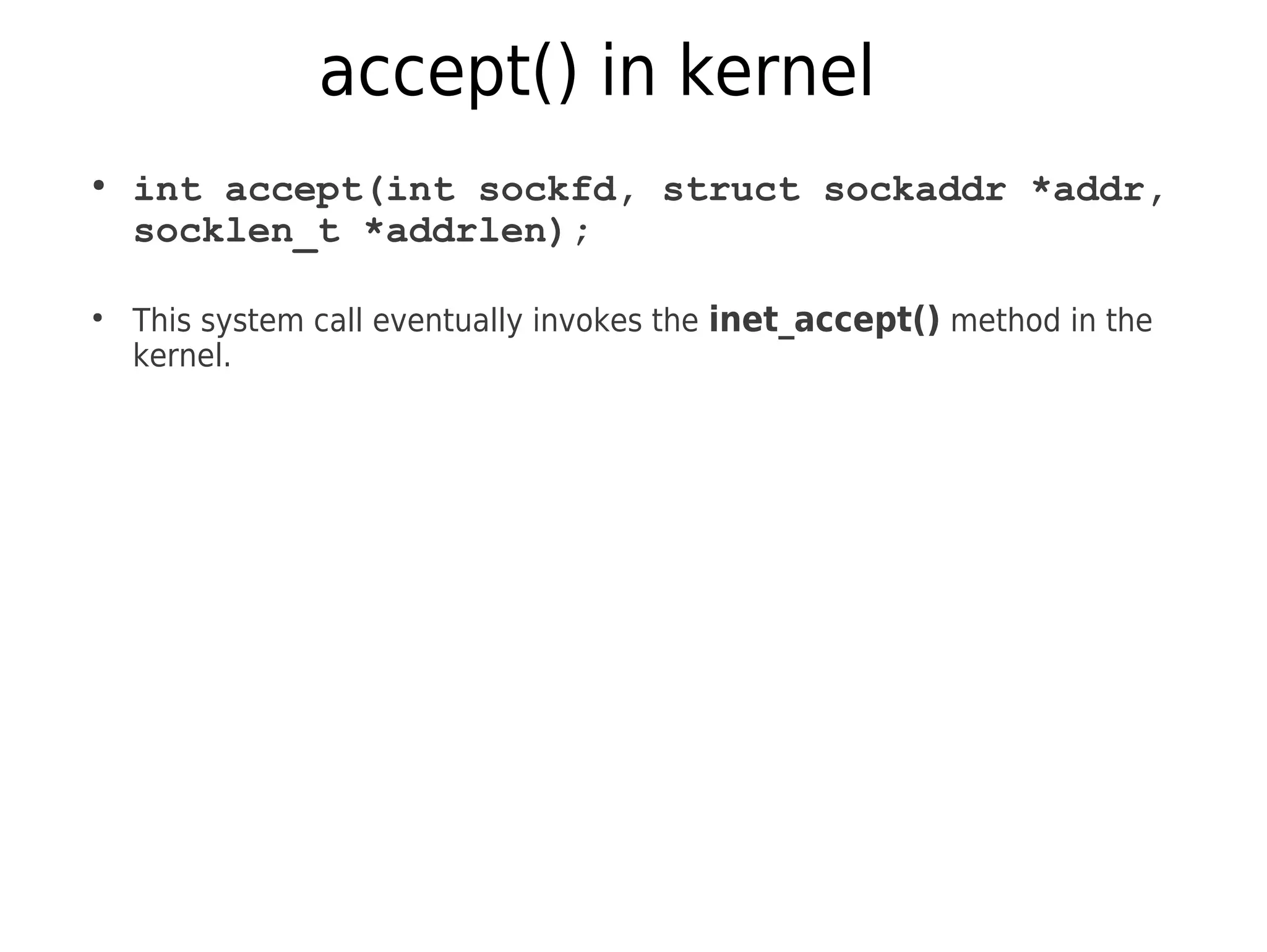 accept() in kernel
●
int accept(int sockfd, struct sockaddr *addr,
socklen_t *addrlen);
●
This system call eventually invokes the inet_accept() method in the
kernel.
 