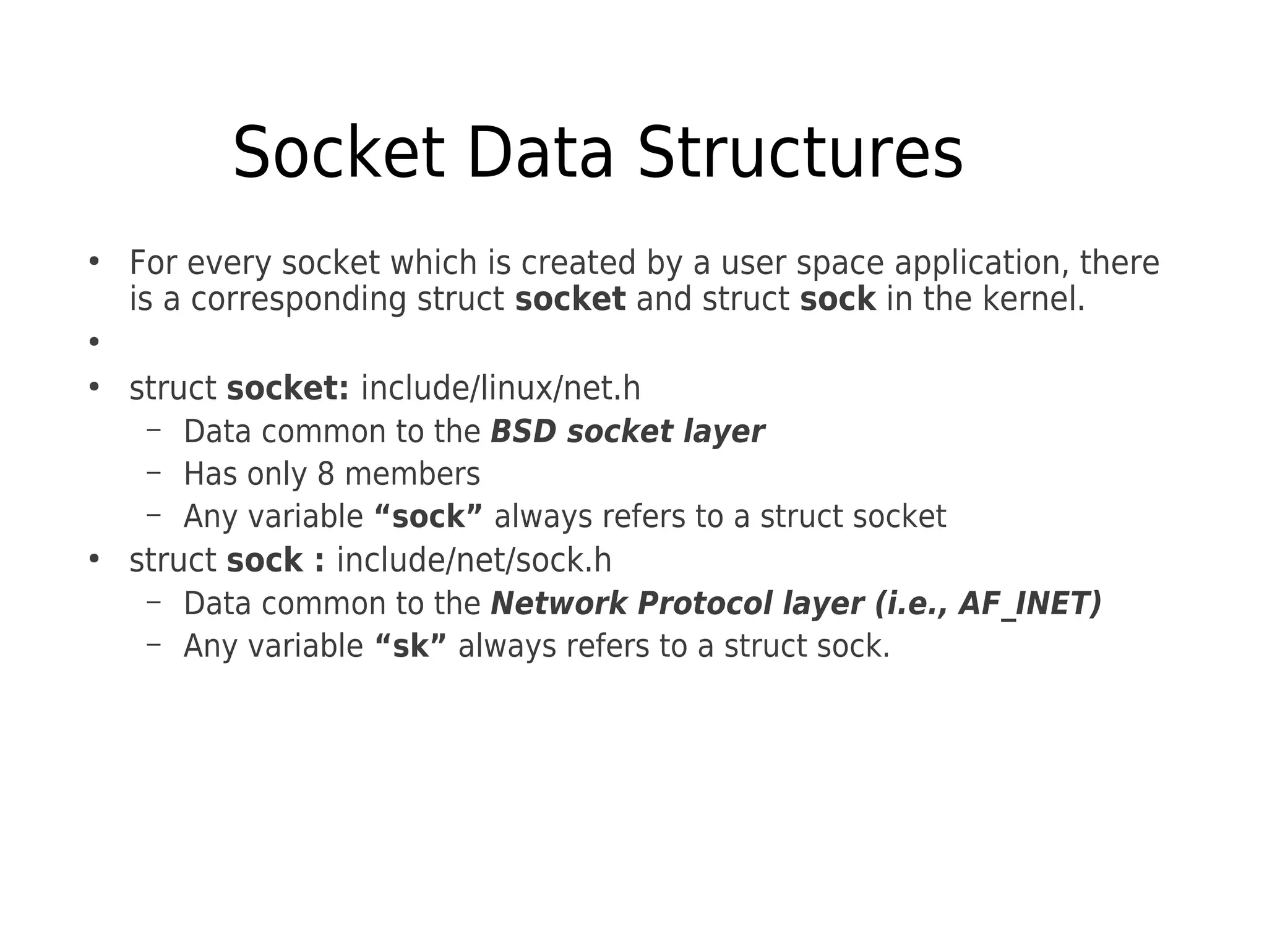 Socket Data Structures
●
For every socket which is created by a user space application, there
is a corresponding struct socket and struct sock in the kernel.
●
●
struct socket: include/linux/net.h
– Data common to the BSD socket layer
– Has only 8 members
– Any variable “sock” always refers to a struct socket
●
struct sock : include/net/sock.h
– Data common to the Network Protocol layer (i.e., AF_INET)
– Any variable “sk” always refers to a struct sock.
 