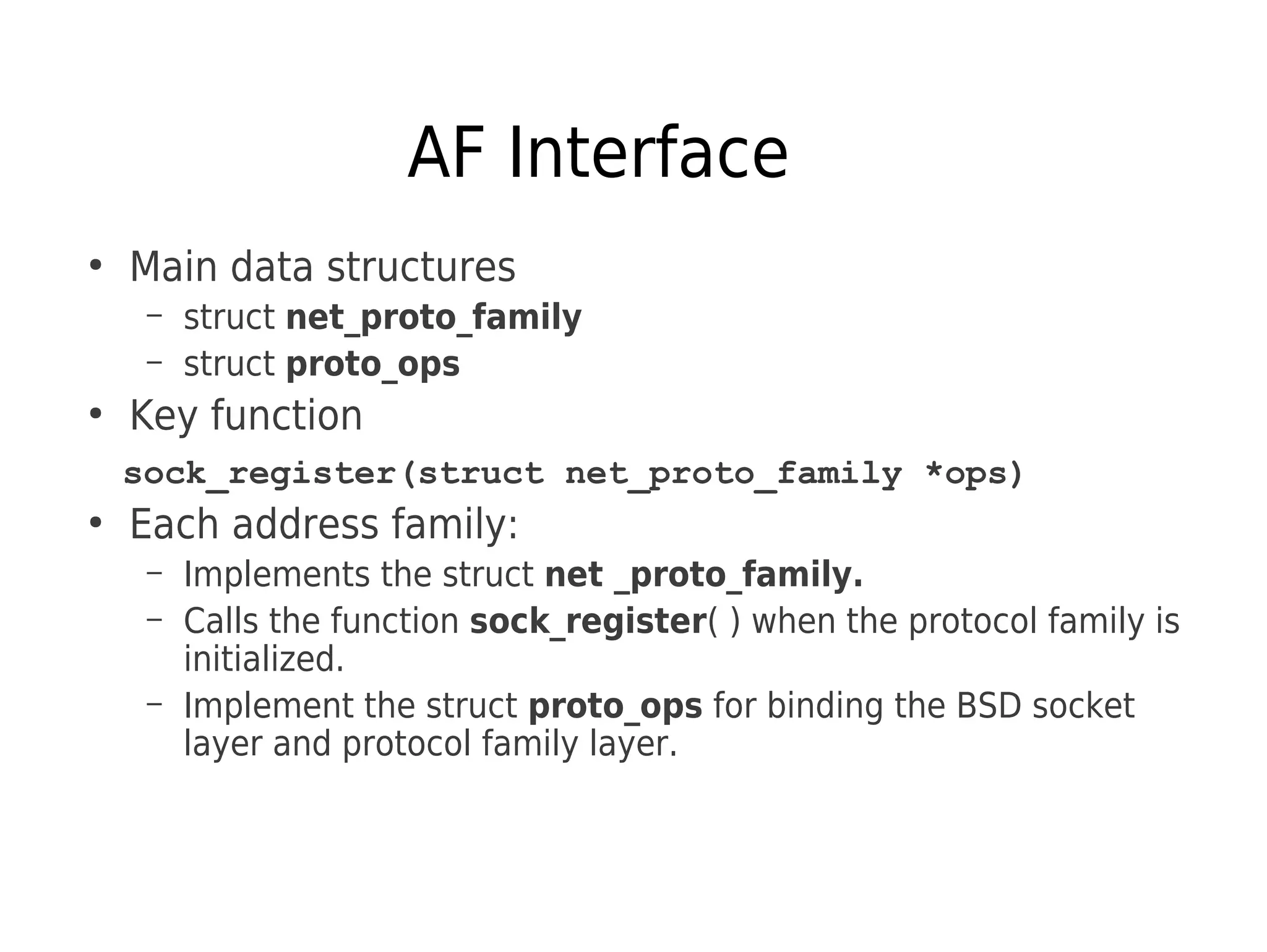 AF Interface
●
Main data structures
– struct net_proto_family
– struct proto_ops
●
Key function
sock_register(struct net_proto_family *ops)
●
Each address family:
– Implements the struct net _proto_family.
– Calls the function sock_register( ) when the protocol family is
initialized.
– Implement the struct proto_ops for binding the BSD socket
layer and protocol family layer.
 