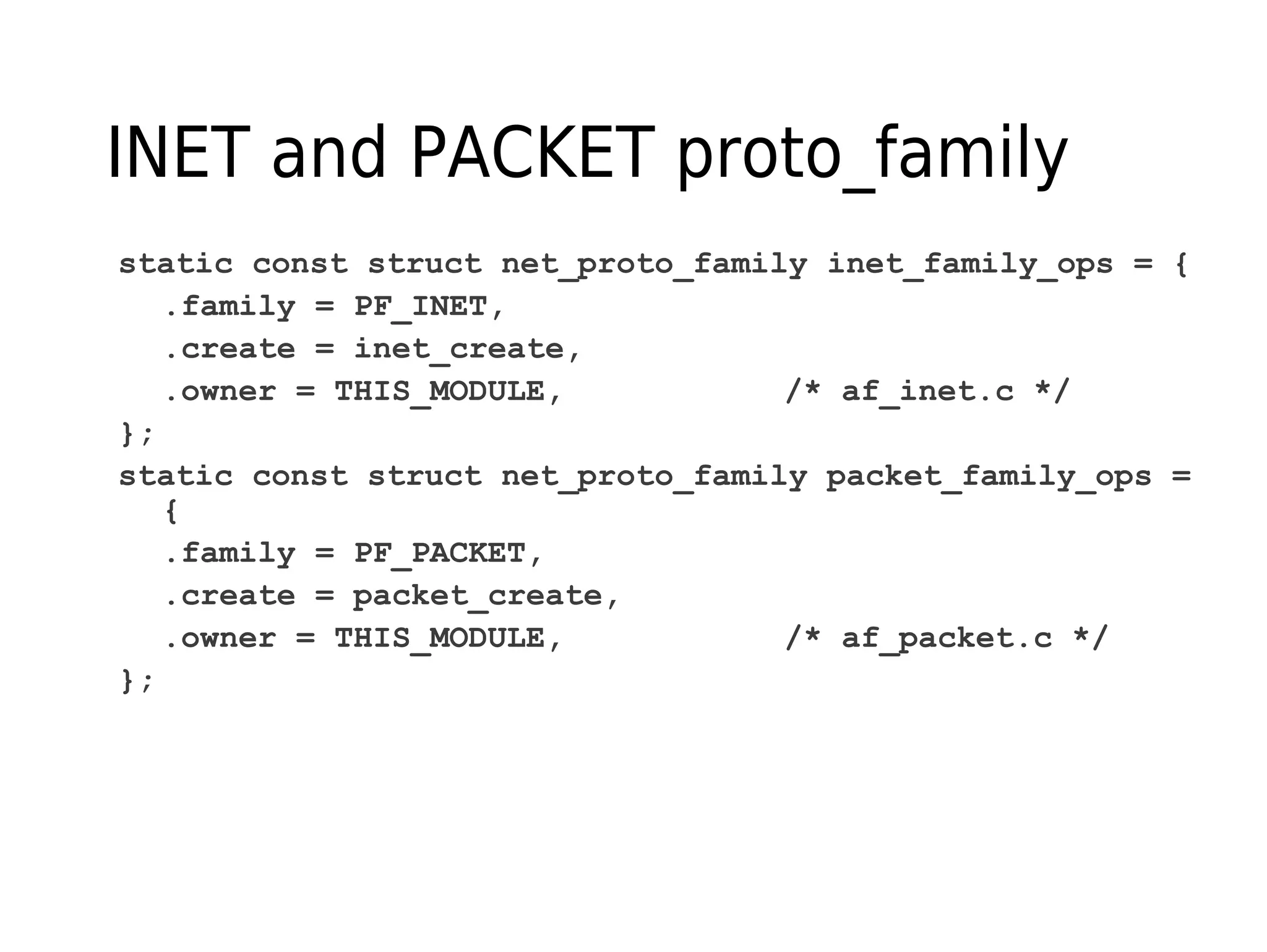 INET and PACKET proto_family
static const struct net_proto_family inet_family_ops = {
.family = PF_INET,
.create = inet_create,
.owner = THIS_MODULE, /* af_inet.c */
};
static const struct net_proto_family packet_family_ops =
{
.family = PF_PACKET,
.create = packet_create,
.owner = THIS_MODULE, /* af_packet.c */
};
 