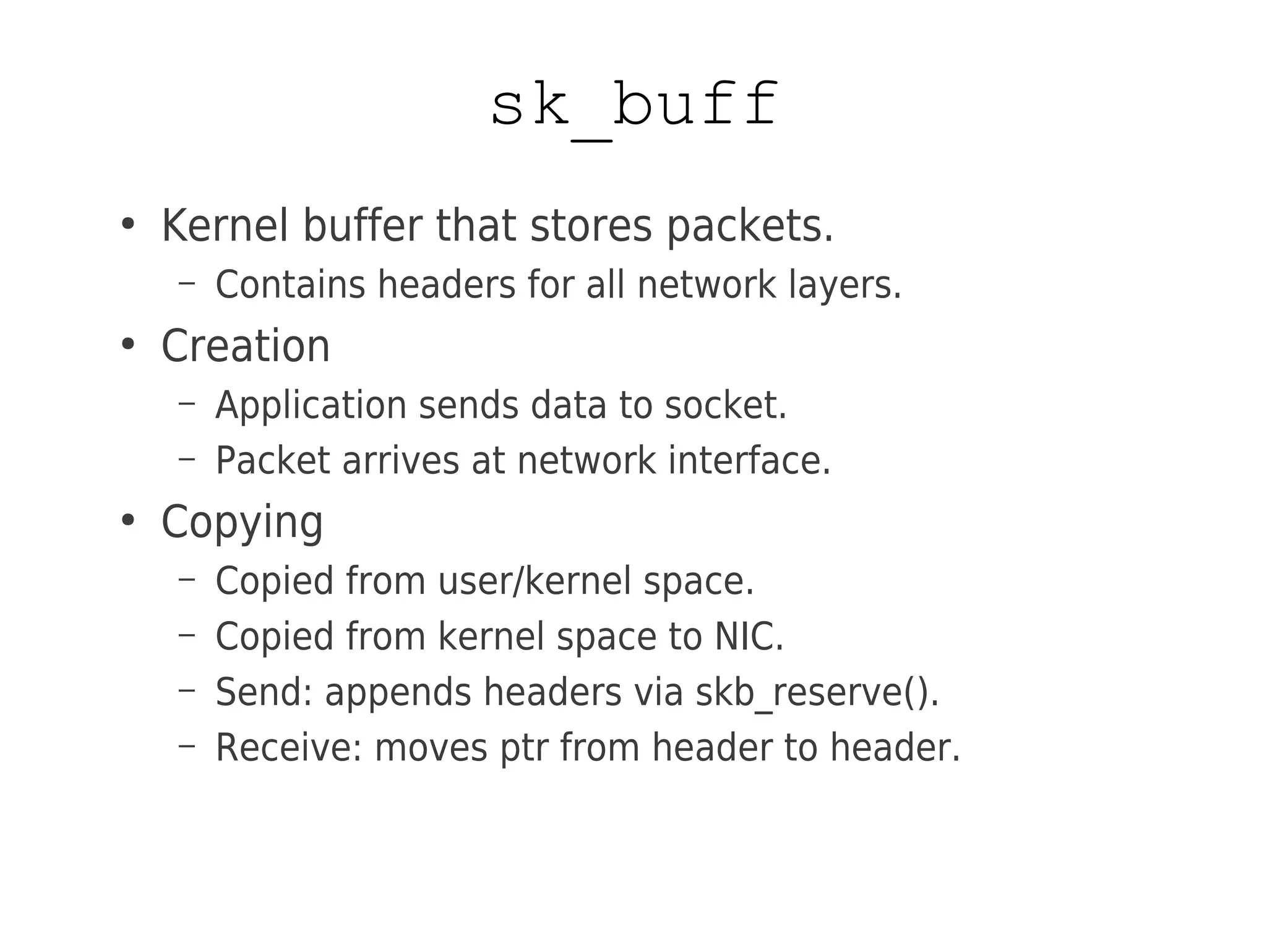 sk_buff
●
Kernel buffer that stores packets.
– Contains headers for all network layers.
●
Creation
– Application sends data to socket.
– Packet arrives at network interface.
●
Copying
– Copied from user/kernel space.
– Copied from kernel space to NIC.
– Send: appends headers via skb_reserve().
– Receive: moves ptr from header to header.
 