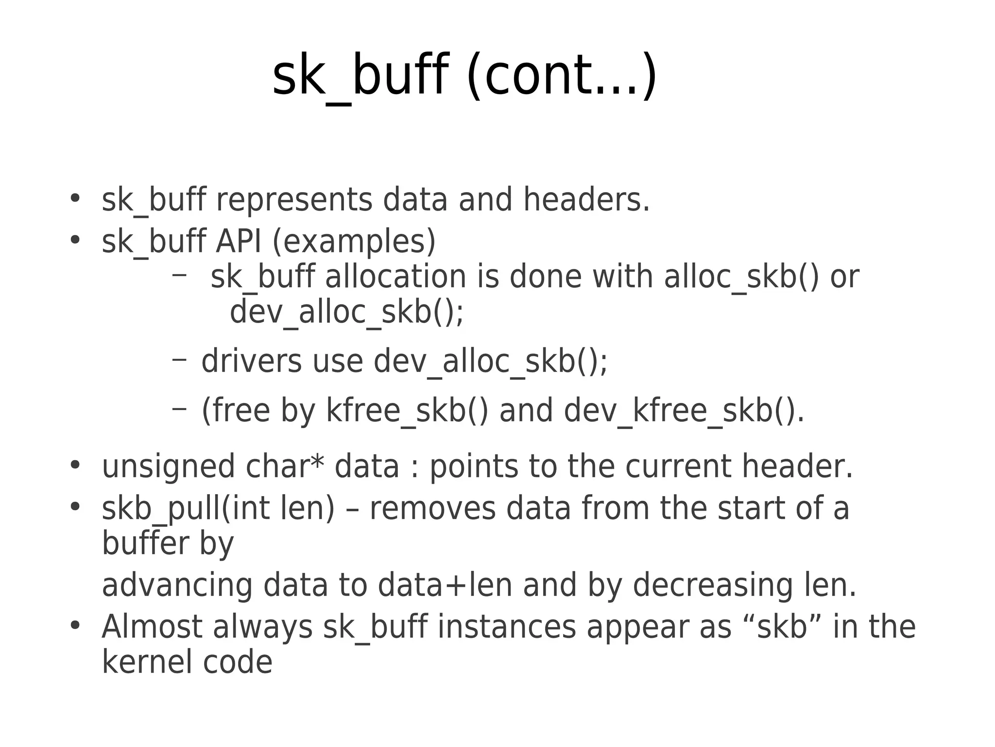 sk_buff (cont...)
●
sk_buff represents data and headers.
●
sk_buff API (examples)
– sk_buff allocation is done with alloc_skb() or
dev_alloc_skb();
– drivers use dev_alloc_skb();
– (free by kfree_skb() and dev_kfree_skb().
●
unsigned char* data : points to the current header.
●
skb_pull(int len) – removes data from the start of a
buffer by
advancing data to data+len and by decreasing len.
●
Almost always sk_buff instances appear as “skb” in the
kernel code
 