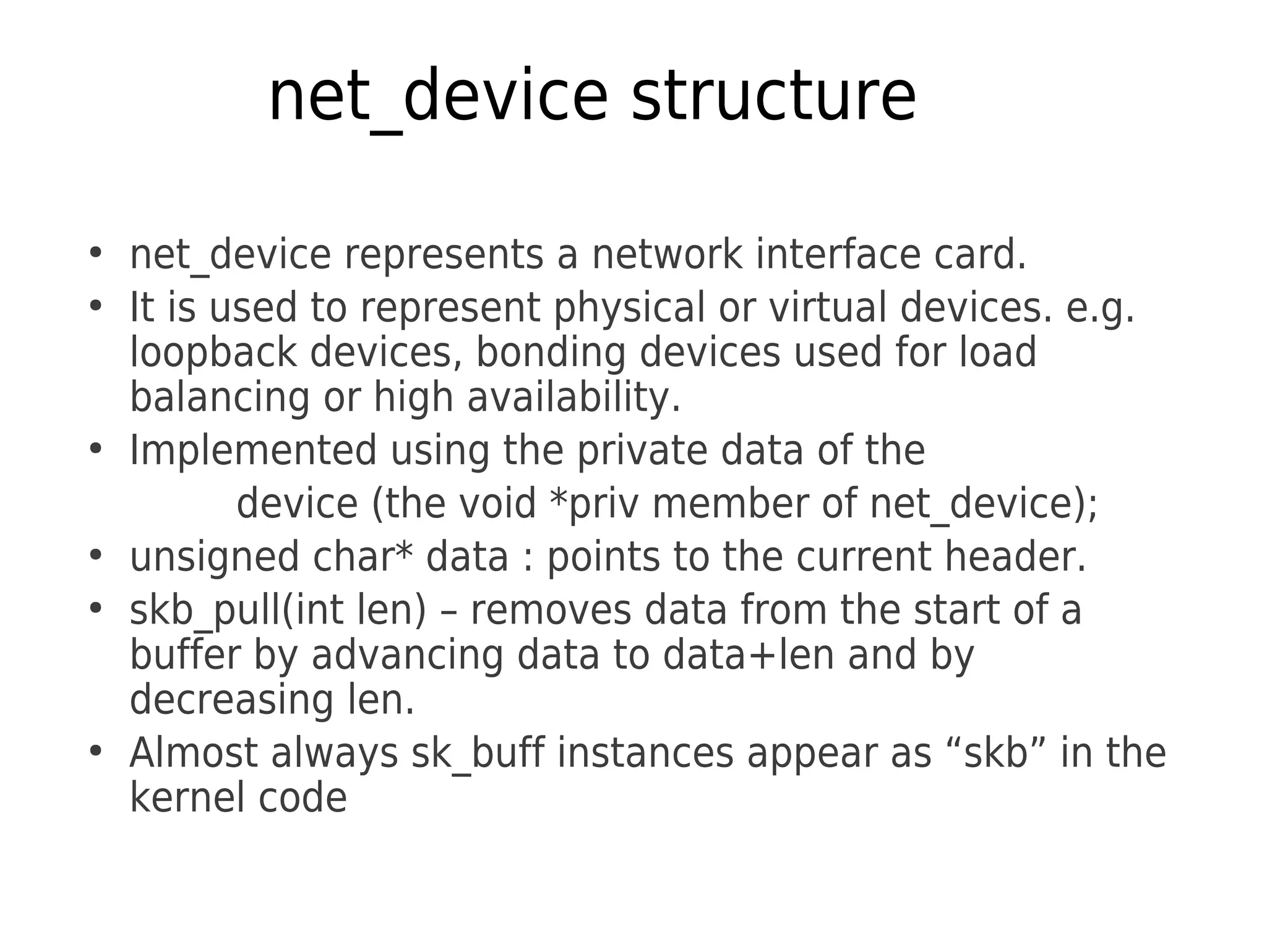 net_device structure
●
net_device represents a network interface card.
●
It is used to represent physical or virtual devices. e.g.
loopback devices, bonding devices used for load
balancing or high availability.
●
Implemented using the private data of the
device (the void *priv member of net_device);
●
unsigned char* data : points to the current header.
●
skb_pull(int len) – removes data from the start of a
buffer by advancing data to data+len and by
decreasing len.
●
Almost always sk_buff instances appear as “skb” in the
kernel code
 