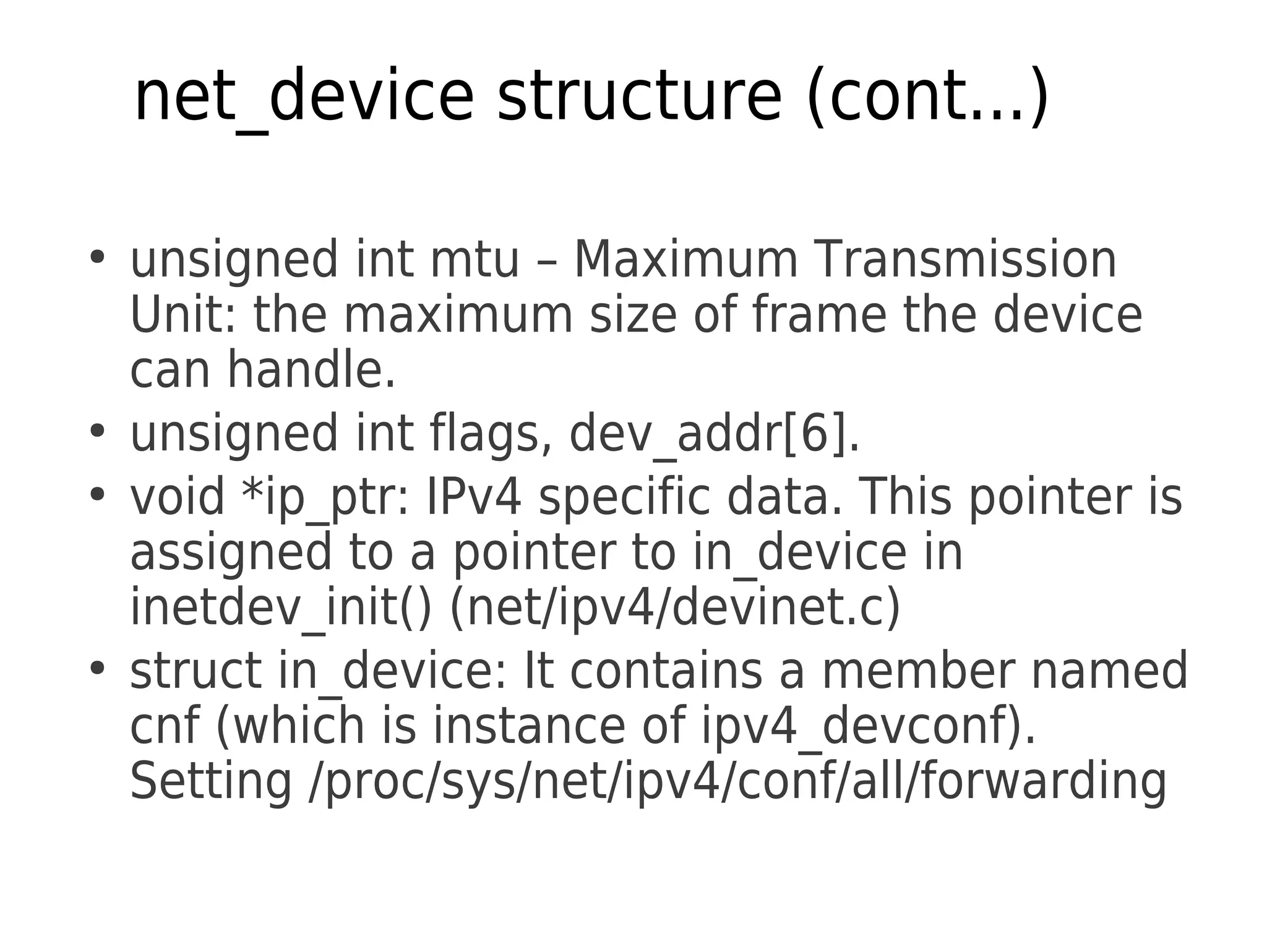 net_device structure (cont...)
●
unsigned int mtu – Maximum Transmission
Unit: the maximum size of frame the device
can handle.
●
unsigned int flags, dev_addr[6].
●
void *ip_ptr: IPv4 specific data. This pointer is
assigned to a pointer to in_device in
inetdev_init() (net/ipv4/devinet.c)
●
struct in_device: It contains a member named
cnf (which is instance of ipv4_devconf).
Setting /proc/sys/net/ipv4/conf/all/forwarding
 