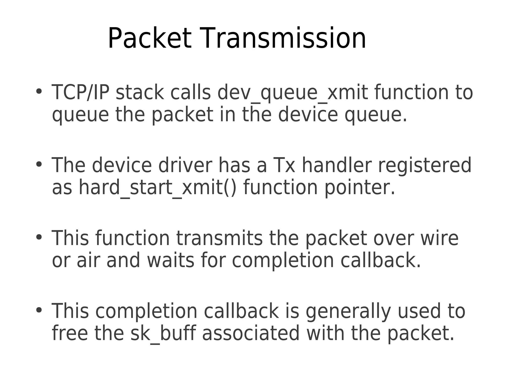Packet Transmission
●
TCP/IP stack calls dev_queue_xmit function to
queue the packet in the device queue.
●
The device driver has a Tx handler registered
as hard_start_xmit() function pointer.
●
This function transmits the packet over wire
or air and waits for completion callback.
●
This completion callback is generally used to
free the sk_buff associated with the packet.
 